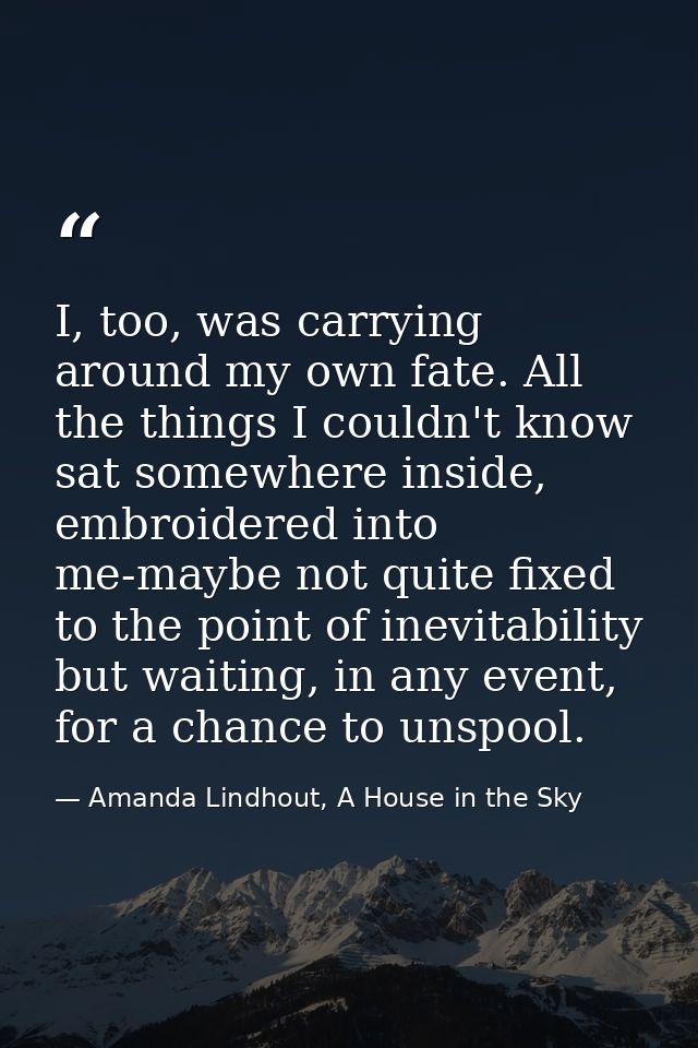 I, too, was carrying around my own fate. All the things I couldn't know sat somewhere inside, embroidered into me-maybe  — Amanda Lindhout, A House in the Sky