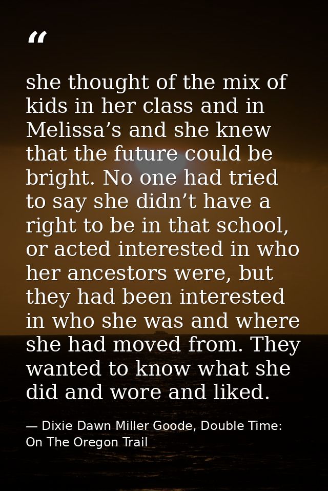 she thought of the mix of kids in her class and in Melissa’s and she knew that the future could be bright. No one had tr — Dixie Dawn Miller Goode, Double Time: On The Oregon Trail