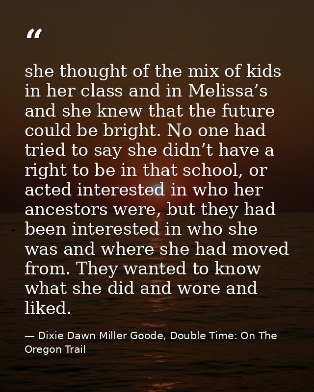 she thought of the mix of kids in her class and in Melissa’s and she knew that the future could be bright. No one had tr — Dixie Dawn Miller Goode, Double Time: On The Oregon Trail