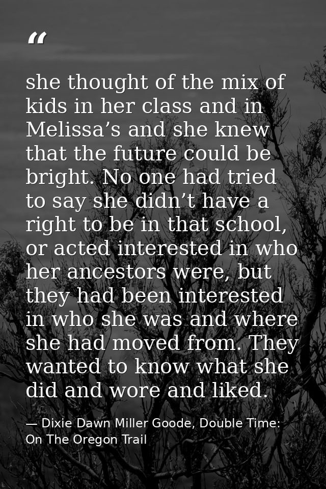 she thought of the mix of kids in her class and in Melissa’s and she knew that the future could be bright. No one had tr — Dixie Dawn Miller Goode, Double Time: On The Oregon Trail