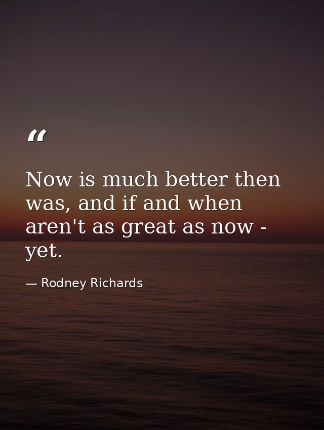Now is much better then was, and if and when aren't as great as now - yet. — Rodney Richards