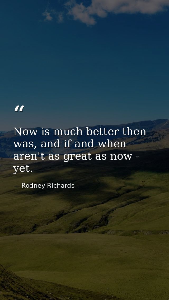 Now is much better then was, and if and when aren't as great as now - yet. — Rodney Richards