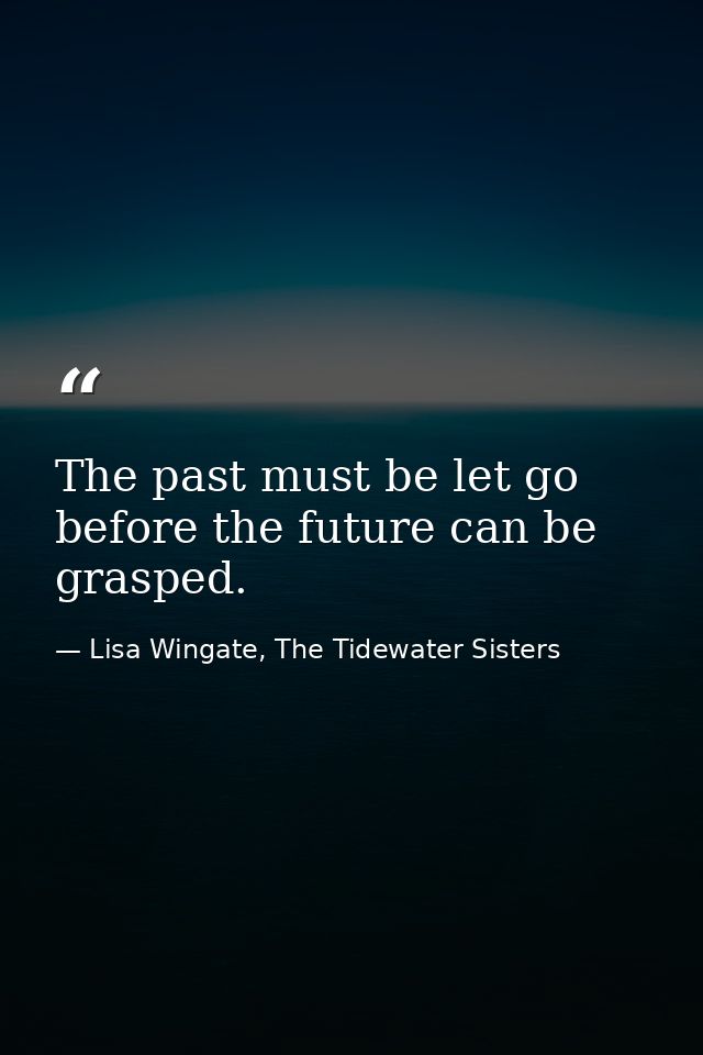 The past must be let go before the future can be grasped. — Lisa Wingate, The Tidewater Sisters