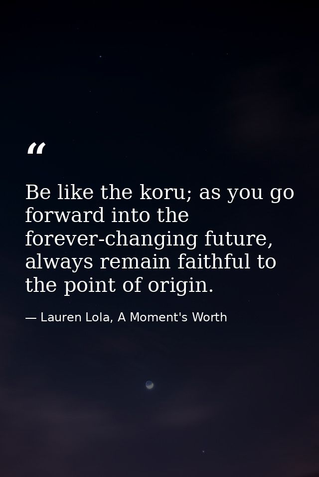 Be like the koru; as you go forward into the forever-changing future, always remain faithful to the point of origin. — Lauren Lola, A Moment's Worth