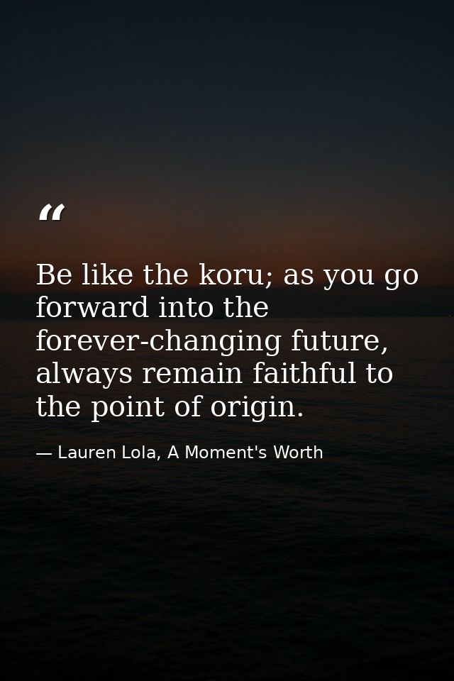 Be like the koru; as you go forward into the forever-changing future, always remain faithful to the point of origin. — Lauren Lola, A Moment's Worth