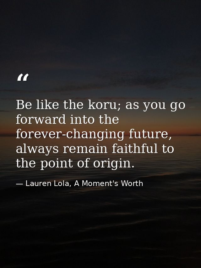 Be like the koru; as you go forward into the forever-changing future, always remain faithful to the point of origin. — Lauren Lola, A Moment's Worth