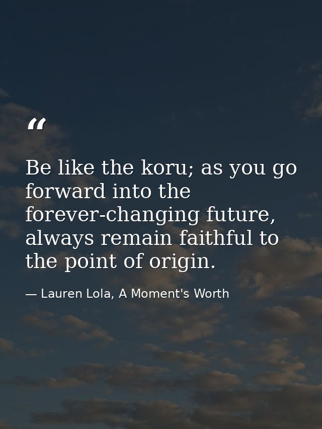 Be like the koru; as you go forward into the forever-changing future, always remain faithful to the point of origin. — Lauren Lola, A Moment's Worth