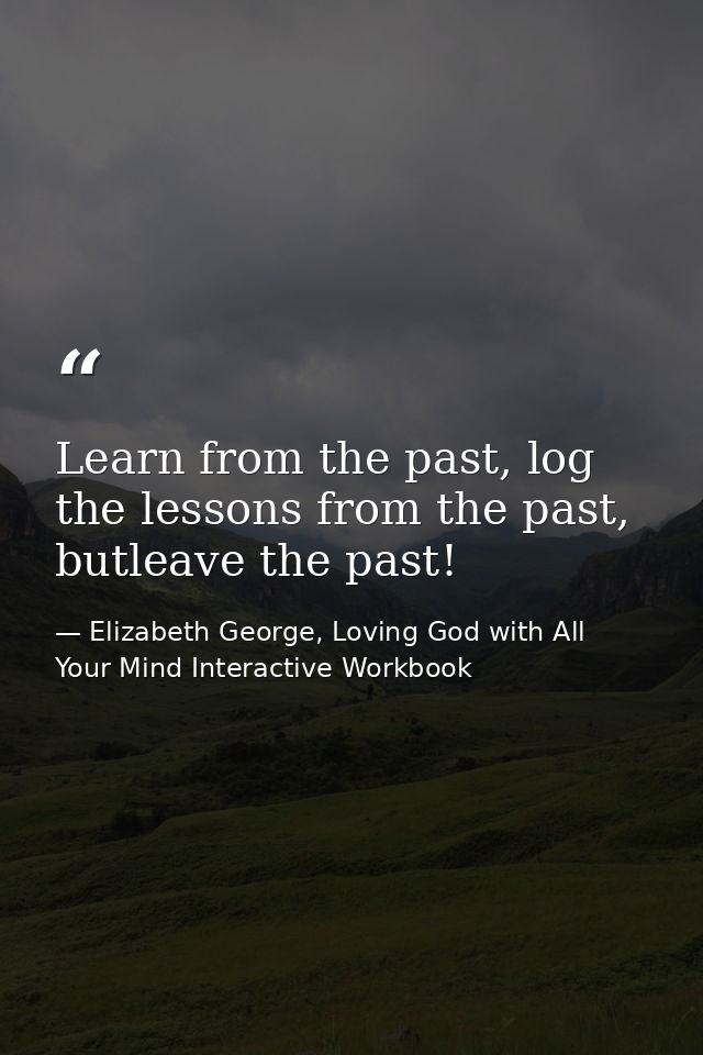 Learn from the past, log the lessons from the past, butleave the past! — Elizabeth George, Loving God with All Your Mind Interactive Workbook