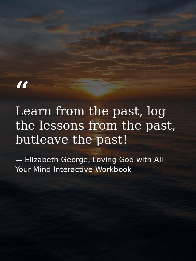Learn from the past, log the lessons from the past, butleave the past! — Elizabeth George, Loving God with All Your Mind Interactive Workbook