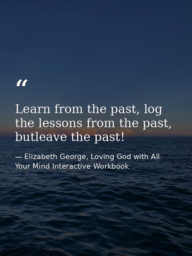Learn from the past, log the lessons from the past, butleave the past! — Elizabeth George, Loving God with All Your Mind Interactive Workbook