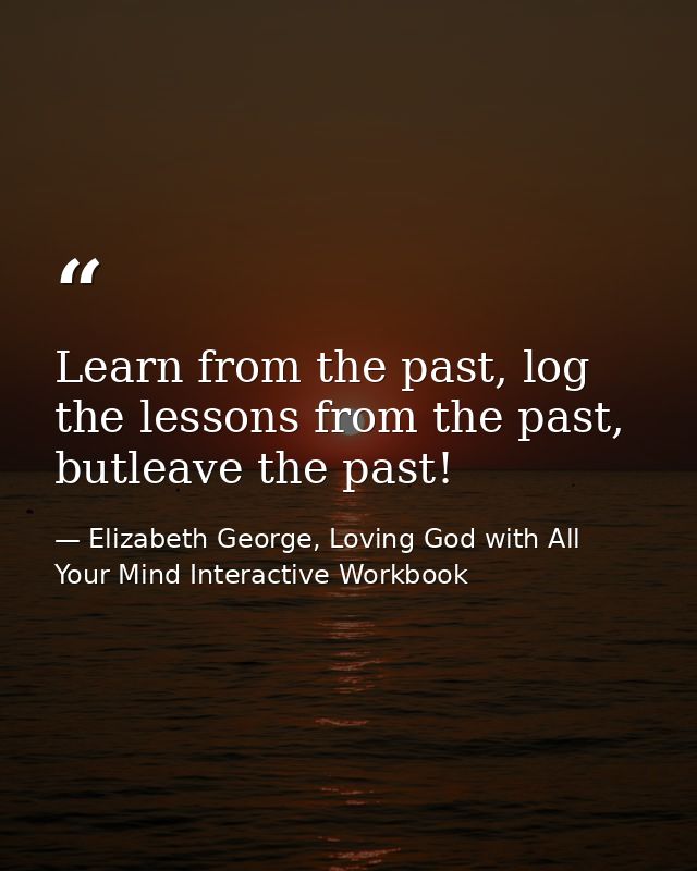 Learn from the past, log the lessons from the past, butleave the past! — Elizabeth George, Loving God with All Your Mind Interactive Workbook