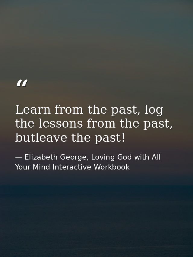 Learn from the past, log the lessons from the past, butleave the past! — Elizabeth George, Loving God with All Your Mind Interactive Workbook