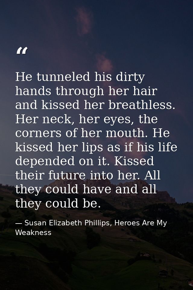 He tunneled his dirty hands through her hair and kissed her breathless. Her neck, her eyes, the corners of her mouth. He — Susan Elizabeth Phillips, Heroes Are My Weakness