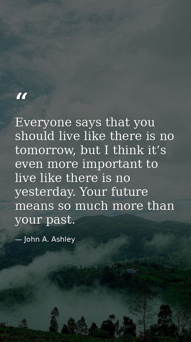 Everyone says that you should live like there is no tomorrow, but I think it’s even more important to live like there is — John A. Ashley
