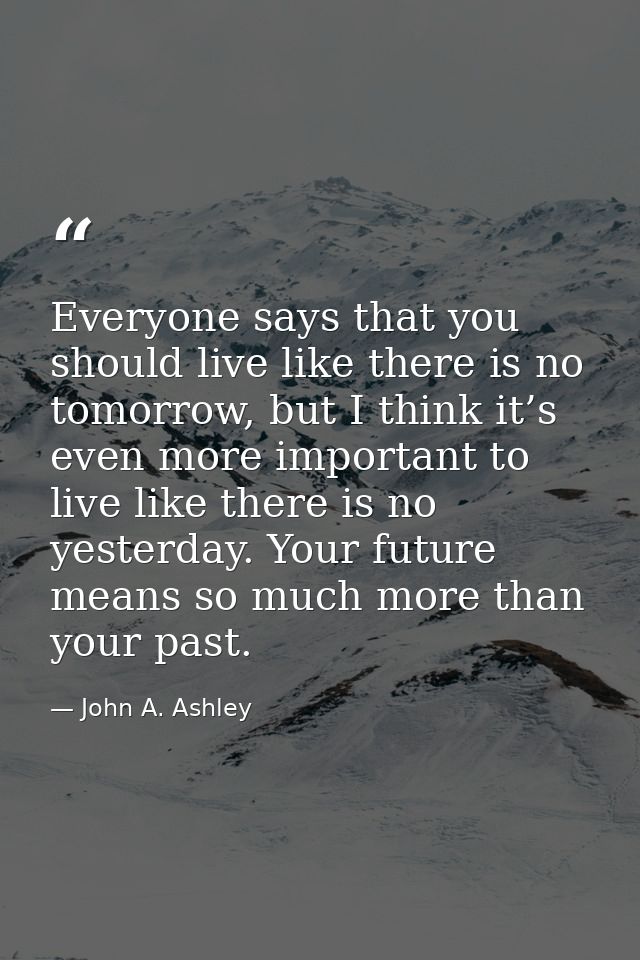 Everyone says that you should live like there is no tomorrow, but I think it’s even more important to live like there is — John A. Ashley