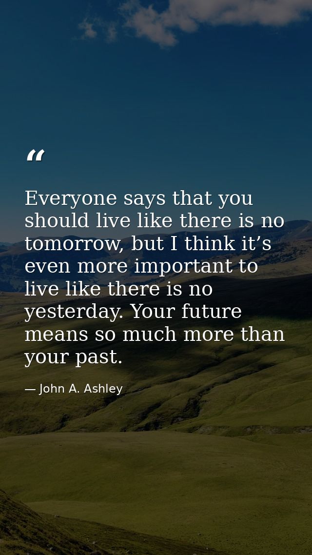 Everyone says that you should live like there is no tomorrow, but I think it’s even more important to live like there is — John A. Ashley