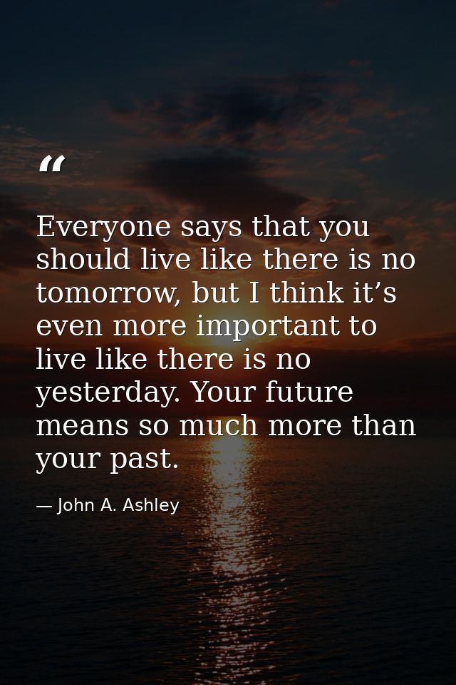 Everyone says that you should live like there is no tomorrow, but I think it’s even more important to live like there is — John A. Ashley
