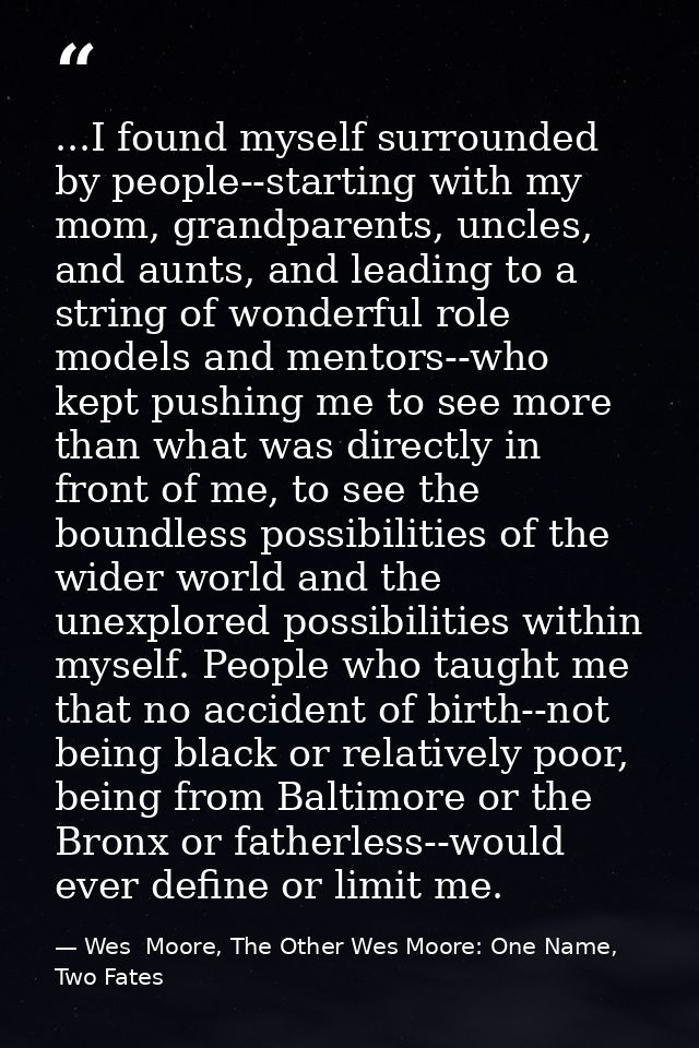 ...I found myself surrounded by people--starting with my mom, grandparents, uncles, and aunts, and leading to a string o — Wes  Moore, The Other Wes Moore: One Name, Two Fates