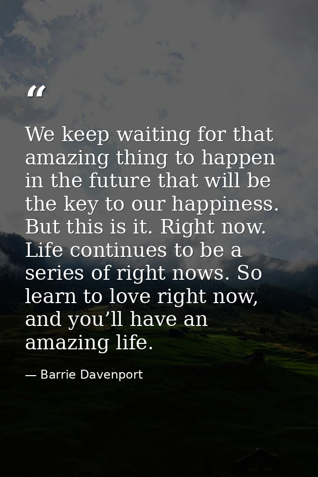 We keep waiting for that amazing thing to happen in the future that will be the key to our happiness. But this is it. Ri — Barrie Davenport