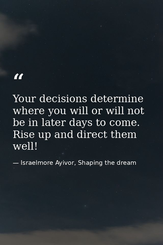 Your decisions determine where you will or will not be in later days to come. Rise up and direct them well! — Israelmore Ayivor, Shaping the dream