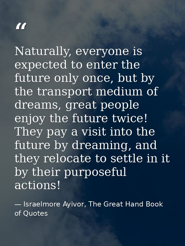 Naturally, everyone is expected to enter the future only once, but by the transport medium of dreams, great people enjoy — Israelmore Ayivor, The Great Hand Book of Quotes