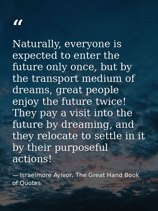 Naturally, everyone is expected to enter the future only once, but by the transport medium of dreams, great people enjoy — Israelmore Ayivor, The Great Hand Book of Quotes