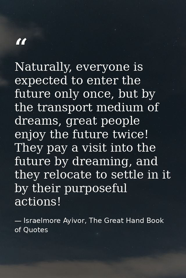 Naturally, everyone is expected to enter the future only once, but by the transport medium of dreams, great people enjoy — Israelmore Ayivor, The Great Hand Book of Quotes