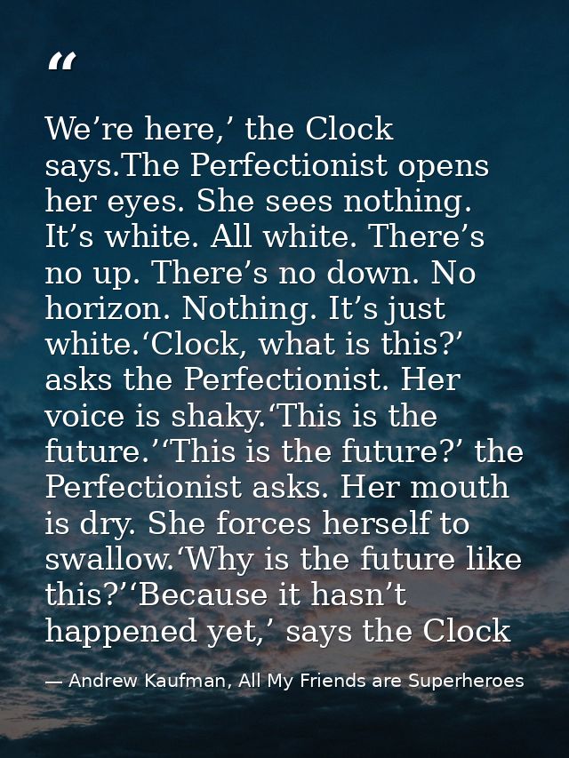 We’re here,’ the Clock says.The Perfectionist opens her eyes. She sees nothing. It’s white. All white. There’s no up. Th — Andrew Kaufman, All My Friends are Superheroes