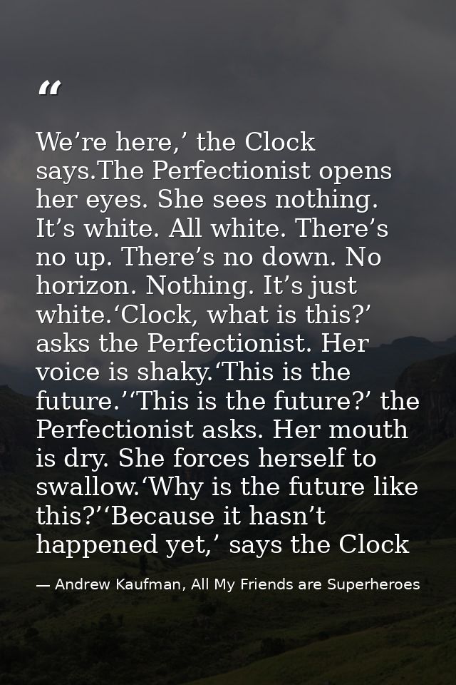 We’re here,’ the Clock says.The Perfectionist opens her eyes. She sees nothing. It’s white. All white. There’s no up. Th — Andrew Kaufman, All My Friends are Superheroes
