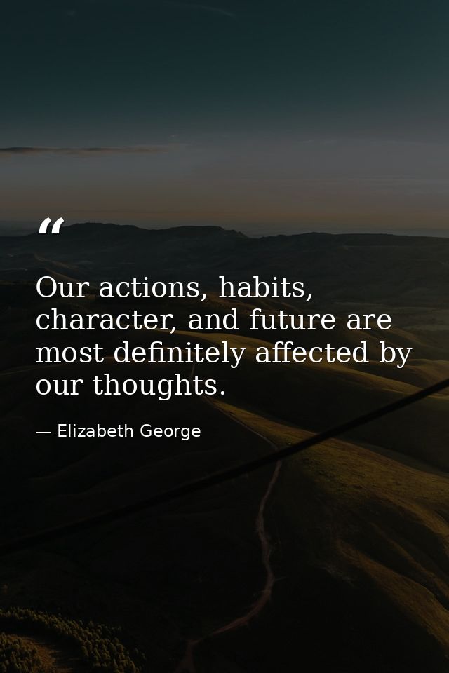 Our actions, habits, character, and future are most definitely affected by our thoughts. — Elizabeth George