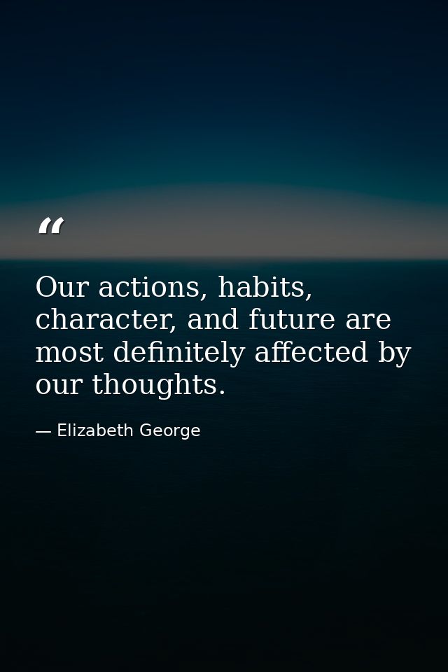 Our actions, habits, character, and future are most definitely affected by our thoughts. — Elizabeth George