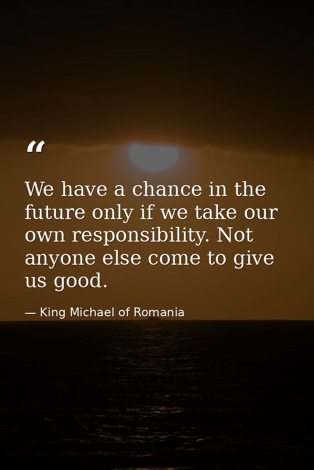 We have a chance in the future only if we take our own responsibility. Not anyone else come to give us good. — King Michael of Romania