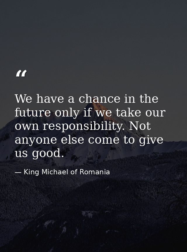 We have a chance in the future only if we take our own responsibility. Not anyone else come to give us good. — King Michael of Romania