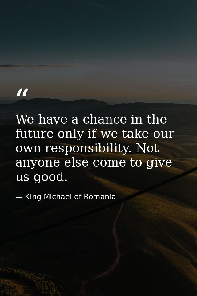 We have a chance in the future only if we take our own responsibility. Not anyone else come to give us good. — King Michael of Romania