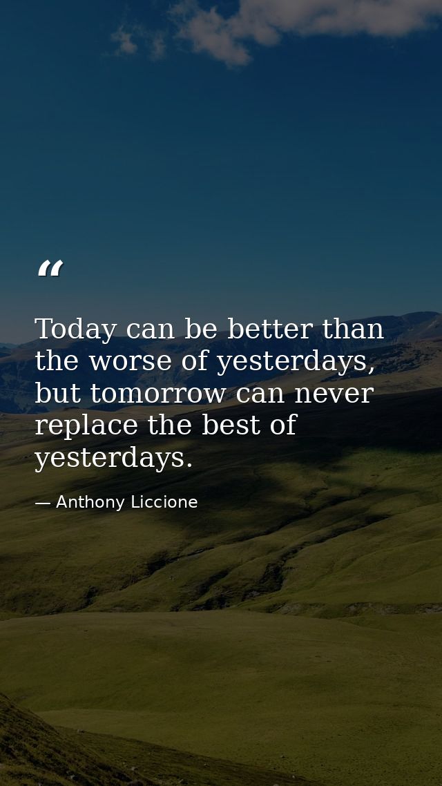 Today can be better than the worse of yesterdays, but tomorrow can never replace the best of yesterdays. — Anthony Liccione