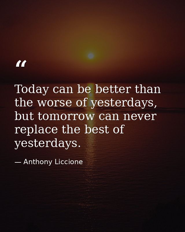 Today can be better than the worse of yesterdays, but tomorrow can never replace the best of yesterdays. — Anthony Liccione