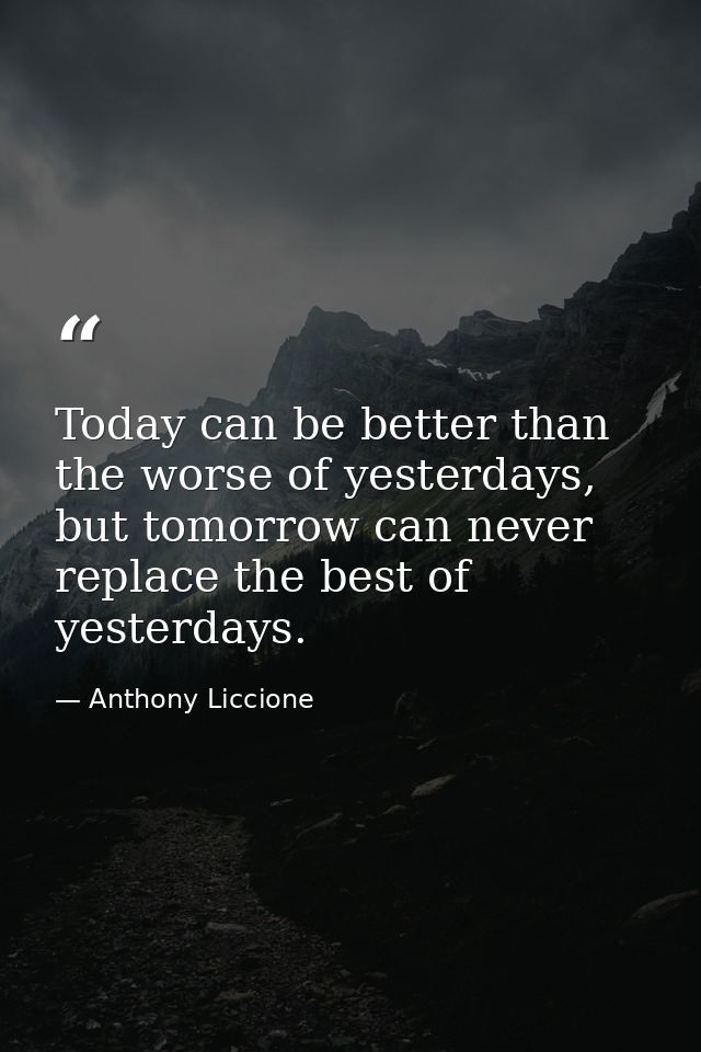 Today can be better than the worse of yesterdays, but tomorrow can never replace the best of yesterdays. — Anthony Liccione