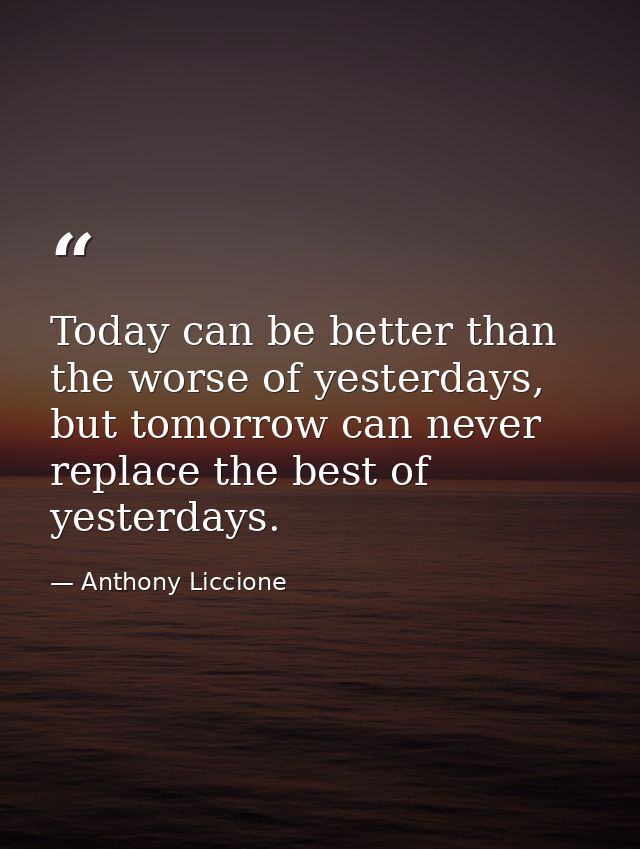 Today can be better than the worse of yesterdays, but tomorrow can never replace the best of yesterdays. — Anthony Liccione