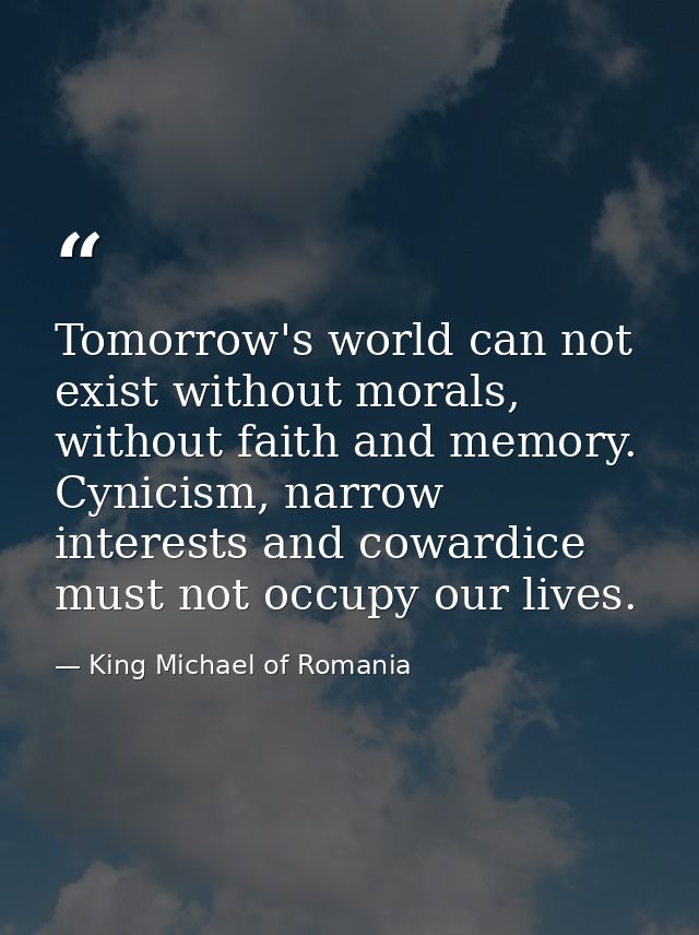 Tomorrow's world can not exist without morals, without faith and memory. Cynicism, narrow interests and cowardice must n — King Michael of Romania