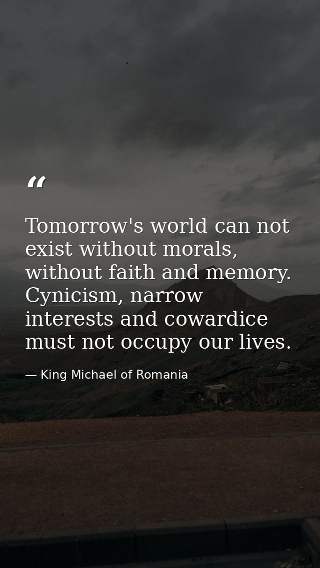 Tomorrow's world can not exist without morals, without faith and memory. Cynicism, narrow interests and cowardice must n — King Michael of Romania