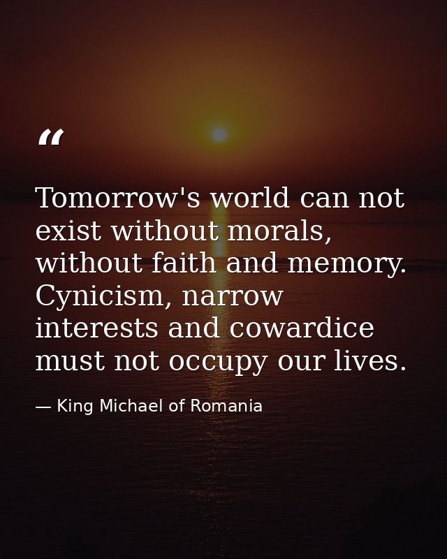 Tomorrow's world can not exist without morals, without faith and memory. Cynicism, narrow interests and cowardice must n — King Michael of Romania