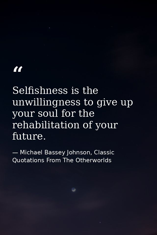Selfishness is the unwillingness to give up your soul for the rehabilitation of your future. — Michael Bassey Johnson, Classic Quotations From The Otherworlds