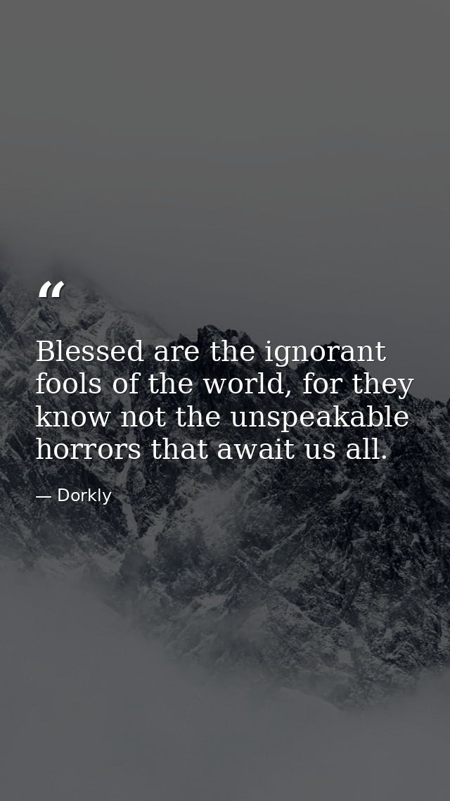 Blessed are the ignorant fools of the world, for they know not the unspeakable horrors that await us all. — Dorkly
