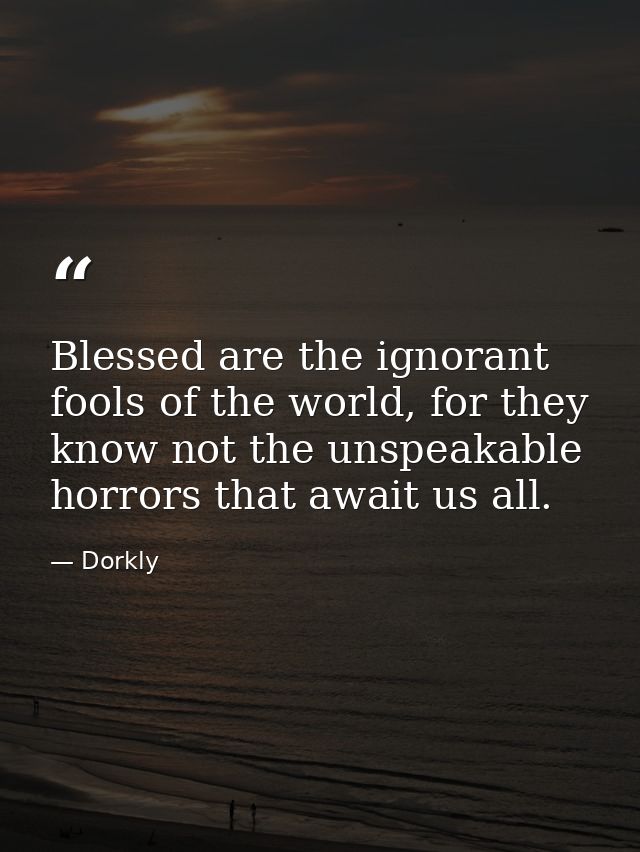 Blessed are the ignorant fools of the world, for they know not the unspeakable horrors that await us all. — Dorkly
