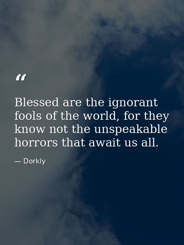 Blessed are the ignorant fools of the world, for they know not the unspeakable horrors that await us all. — Dorkly