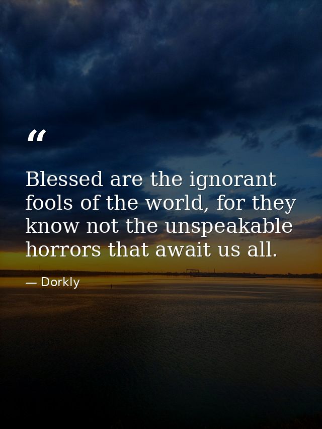 Blessed are the ignorant fools of the world, for they know not the unspeakable horrors that await us all. — Dorkly