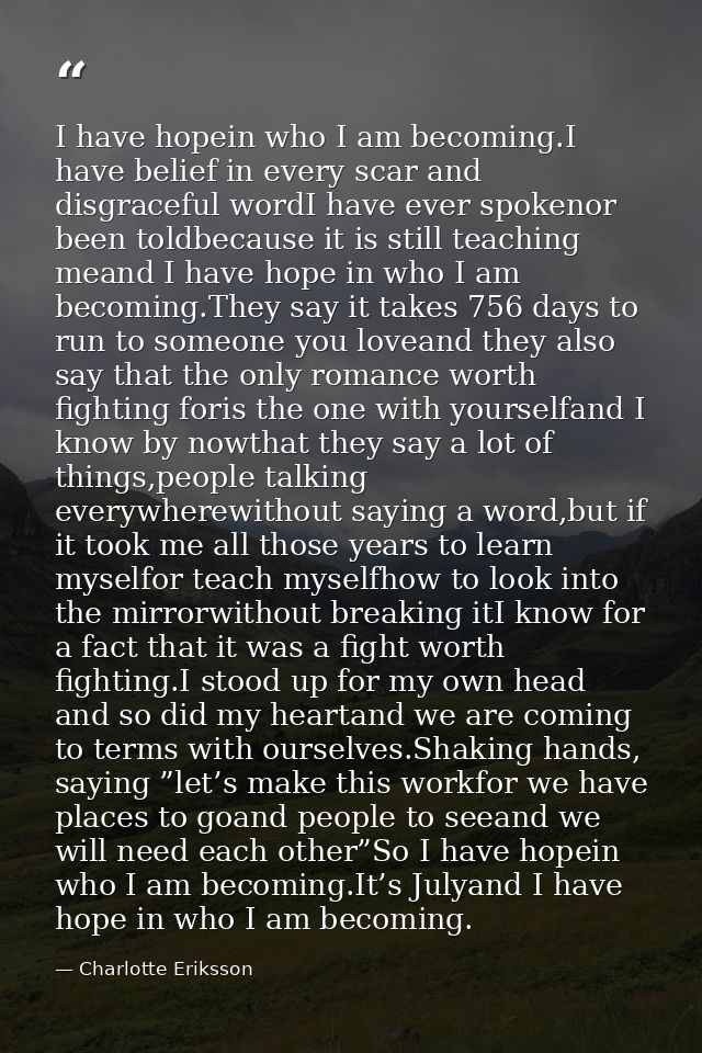 I have hopein who I am becoming.I have belief in every scar and disgraceful wordI have ever spokenor been toldbecause it — Charlotte Eriksson