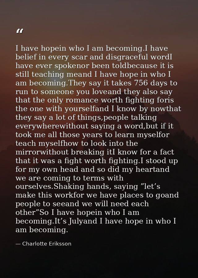 I have hopein who I am becoming.I have belief in every scar and disgraceful wordI have ever spokenor been toldbecause it — Charlotte Eriksson