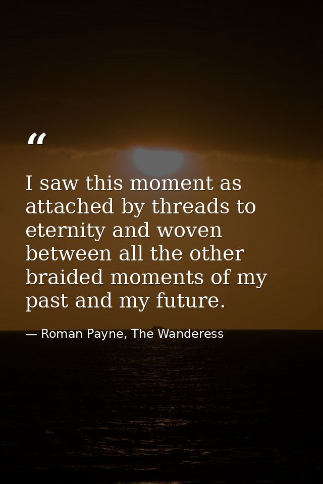 I saw this moment as attached by threads to eternity and woven between all the other braided moments of my past and my f — Roman Payne, The Wanderess