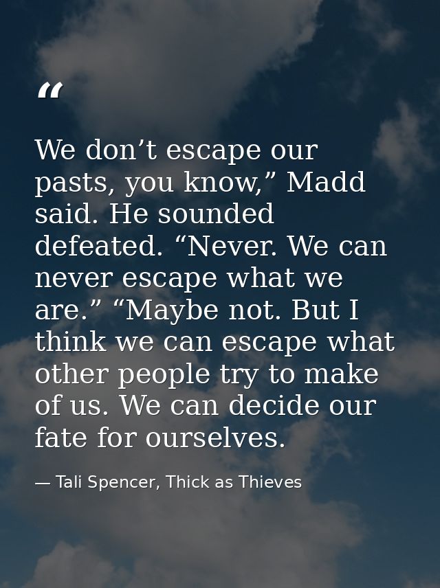 We don’t escape our pasts, you know,” Madd said. He sounded defeated. “Never. We can never escape what we are.” “Maybe n — Tali Spencer, Thick as Thieves
